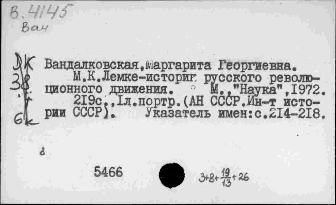 ﻿Ъ.Ч!Ч5~
ÏBaндaлкoвcкaя, маргарита Георгиевна.
М.К.Лемке-историг русского революционного движения. М. ."Наука", 1972.
219с.,1л.портр.(АН СССР.Ин-т истории СССР). Указатель имен:с.214-218.
5466